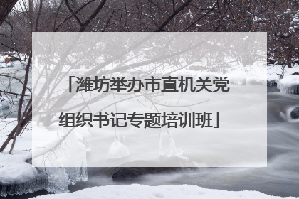 潍坊举办市直机关党组织书记专题培训班