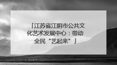江苏省江阴市公共文化艺术发展中心：带动全民“艺起来”