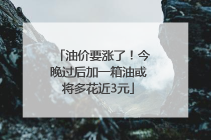 油价要涨了！今晚过后加一箱油或将多花近3元