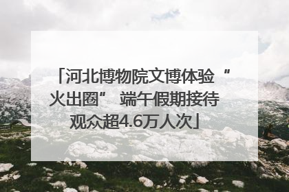 河北博物院文博体验“火出圈” 端午假期接待观众超4.6万人次