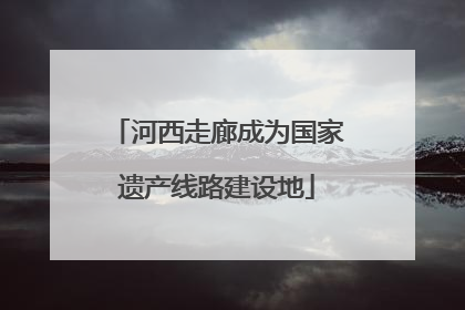 河西走廊成为国家遗产线路建设地