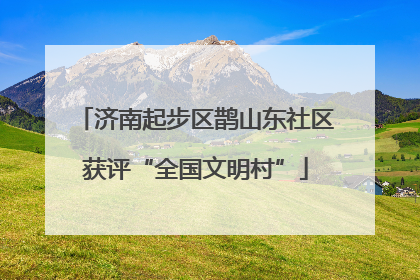 济南起步区鹊山东社区获评“全国文明村”
