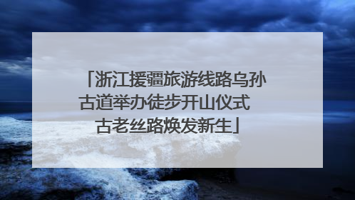浙江援疆旅游线路乌孙古道举办徒步开山仪式 古老丝路焕发新生