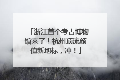 浙江首个考古博物馆来了！杭州顶流颜值新地标，冲！