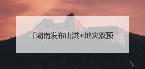 湖南发布山洪+地灾双预警！这些地方需要注意