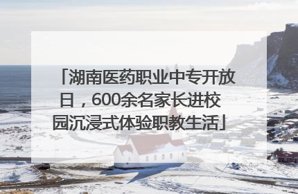 湖南医药职业中专开放日，600余名家长进校园沉浸式体验职教生活