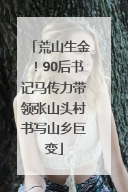 荒山生金！90后书记马传力带领张山头村书写山乡巨变