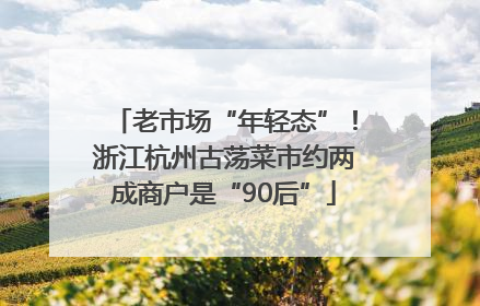 老市场“年轻态”！浙江杭州古荡菜市约两成商户是“90后”