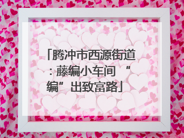 腾冲市西源街道：藤编小车间 “编”出致富路
