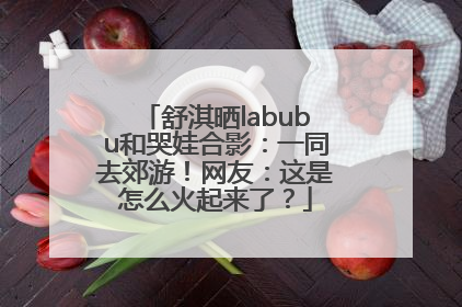 舒淇晒labubu和哭娃合影：一同去郊游！网友：这是怎么火起来了？