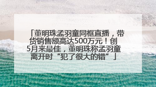 董明珠孟羽童同框直播，带货销售额高达500万元！创5月来最佳，董明珠称孟羽童离开时“犯了很大的错”