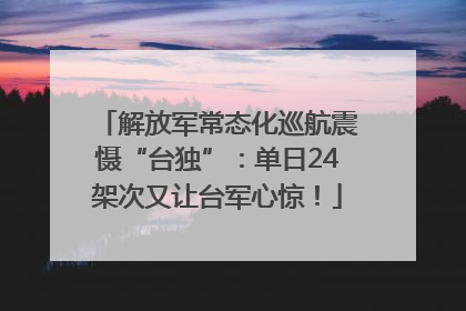 解放军常态化巡航震慑“台独”：单日24架次又让台军心惊！