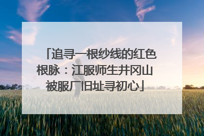追寻一根纱线的红色根脉：江服师生井冈山被服厂旧址寻初心