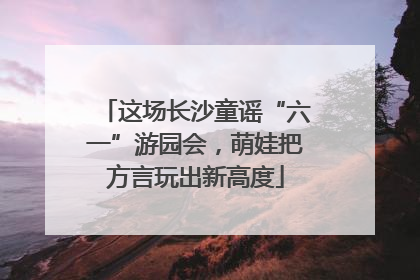 这场长沙童谣“六一”游园会，萌娃把方言玩出新高度