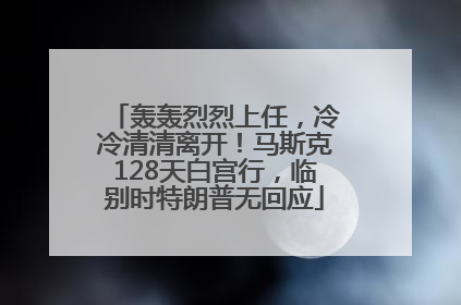 轰轰烈烈上任，冷冷清清离开！马斯克128天白宫行，临别时特朗普无回应