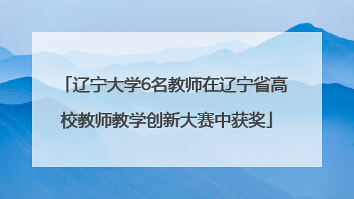 辽宁大学6名教师在辽宁省高校教师教学创新大赛中获奖