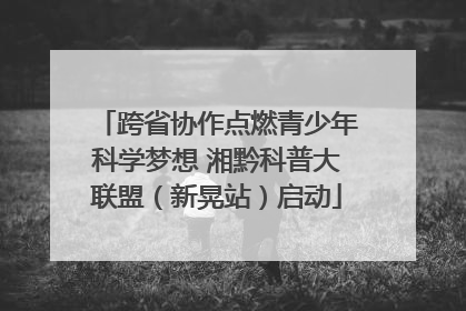 跨省协作点燃青少年科学梦想 湘黔科普大联盟（新晃站）启动