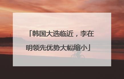 韩国大选临近，李在明领先优势大幅缩小