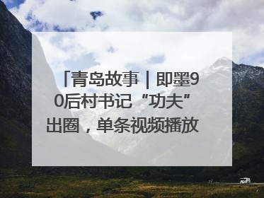 青岛故事｜即墨90后村书记“功夫”出圈，单条视频播放量过600万