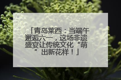 青岛莱西：当端午邂逅六一，这场非遗盛宴让传统文化“萌”出新花样！