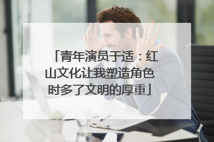 青年演员于适：红山文化让我塑造角色时多了文明的厚重