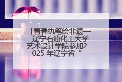 青春执笔绘非遗——辽宁石油化工大学艺术设计学院参加2025 年辽宁省“非遗新青年”高校优秀作品推荐活动