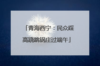 青海西宁：民众踩高跷跳锅庄过端午
