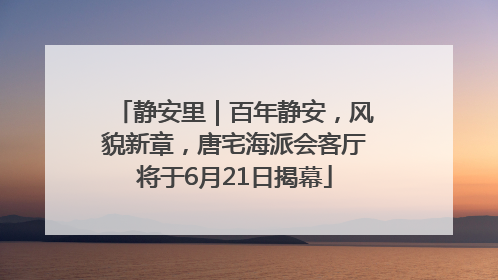 静安里｜百年静安，风貌新章，唐宅海派会客厅将于6月21日揭幕