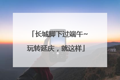 长城脚下过端午~玩转延庆，就这样