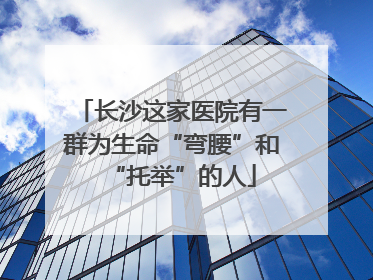 长沙这家医院有一群为生命“弯腰”和“托举”的人