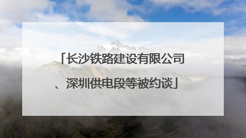 长沙铁路建设有限公司、深圳供电段等被约谈