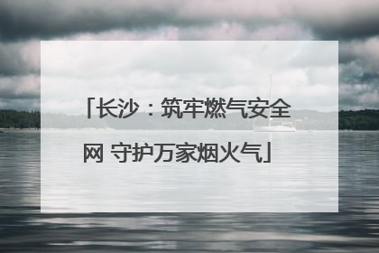 长沙：筑牢燃气安全网 守护万家烟火气
