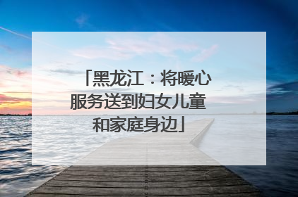 黑龙江：将暖心服务送到妇女儿童和家庭身边