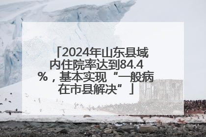 2024年山东县域内住院率达到84.4%，基本实现“一般病在市县解决”