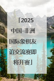 2025中国-非洲国际象棋友谊交流赛即将开赛