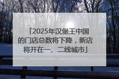 2025年汉堡王中国的门店总数将下降，新店将开在一、二线城市