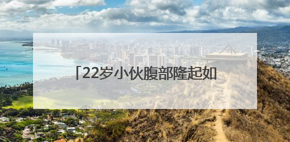 22岁小伙腹部隆起如孕妇，竟是它在作祟！