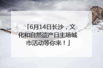 6月14日长沙，文化和自然遗产日主场城市活动等你来！